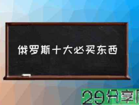 俄罗斯十大必买东西(俄罗斯十大特产?)